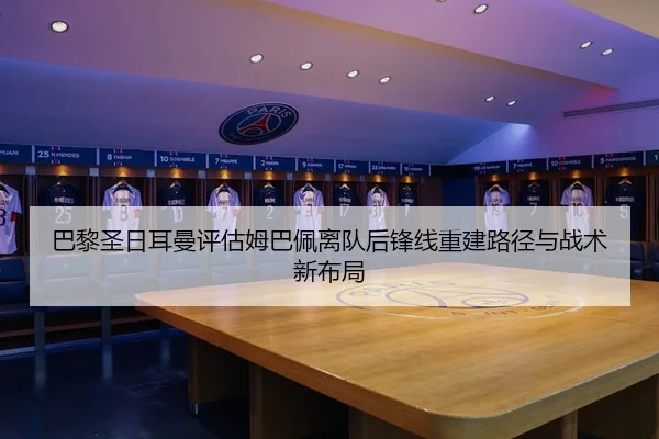 巴黎圣日耳曼评估姆巴佩离队后锋线重建路径与战术新布局