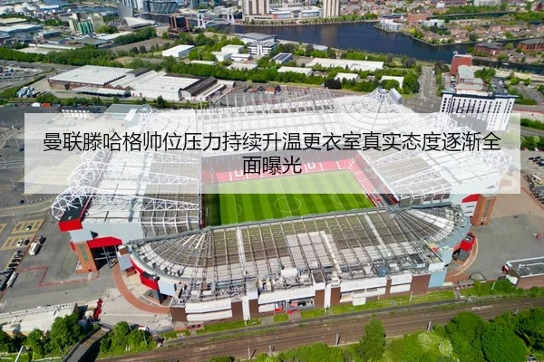 曼联滕哈格帅位压力持续升温更衣室真实态度逐渐全面曝光