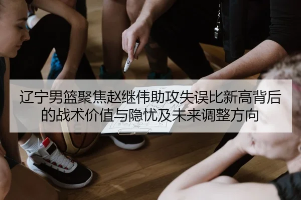 辽宁男篮聚焦赵继伟助攻失误比新高背后的战术价值与隐忧及未来调整方向