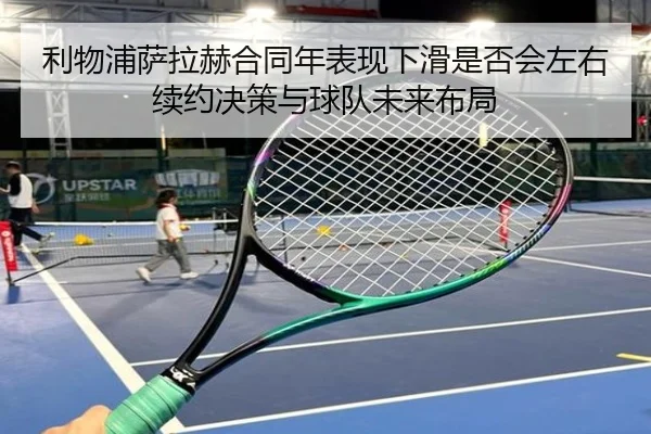 利物浦萨拉赫合同年表现下滑是否会左右续约决策与球队未来布局