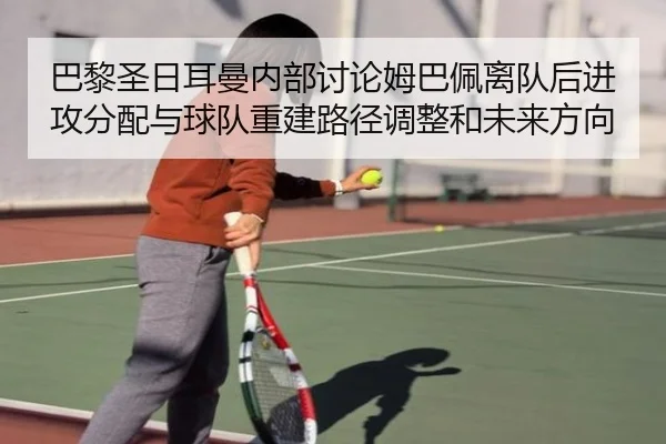 巴黎圣日耳曼内部讨论姆巴佩离队后进攻分配与球队重建路径调整和未来方向