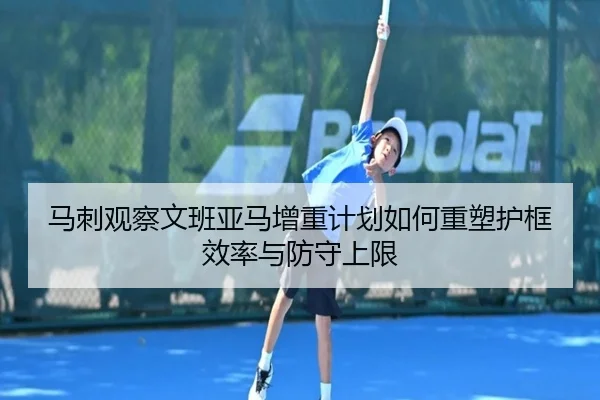 马刺观察文班亚马增重计划如何重塑护框效率与防守上限