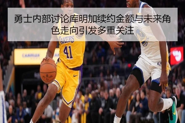 勇士内部讨论库明加续约金额与未来角色走向引发多重关注
