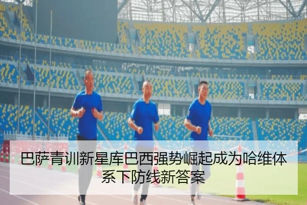 巴萨青训新星库巴西强势崛起成为哈维体系下防线新答案