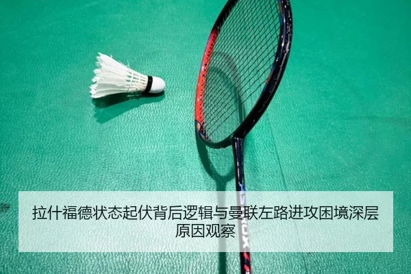 拉什福德状态起伏背后逻辑与曼联左路进攻困境深层原因观察