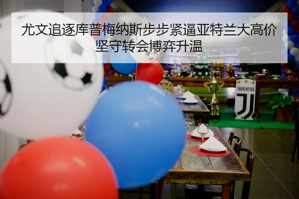 尤文追逐库普梅纳斯步步紧逼亚特兰大高价坚守转会博弈升温