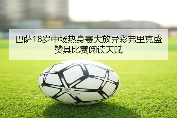 巴萨18岁中场热身赛大放异彩弗里克盛赞其比赛阅读天赋